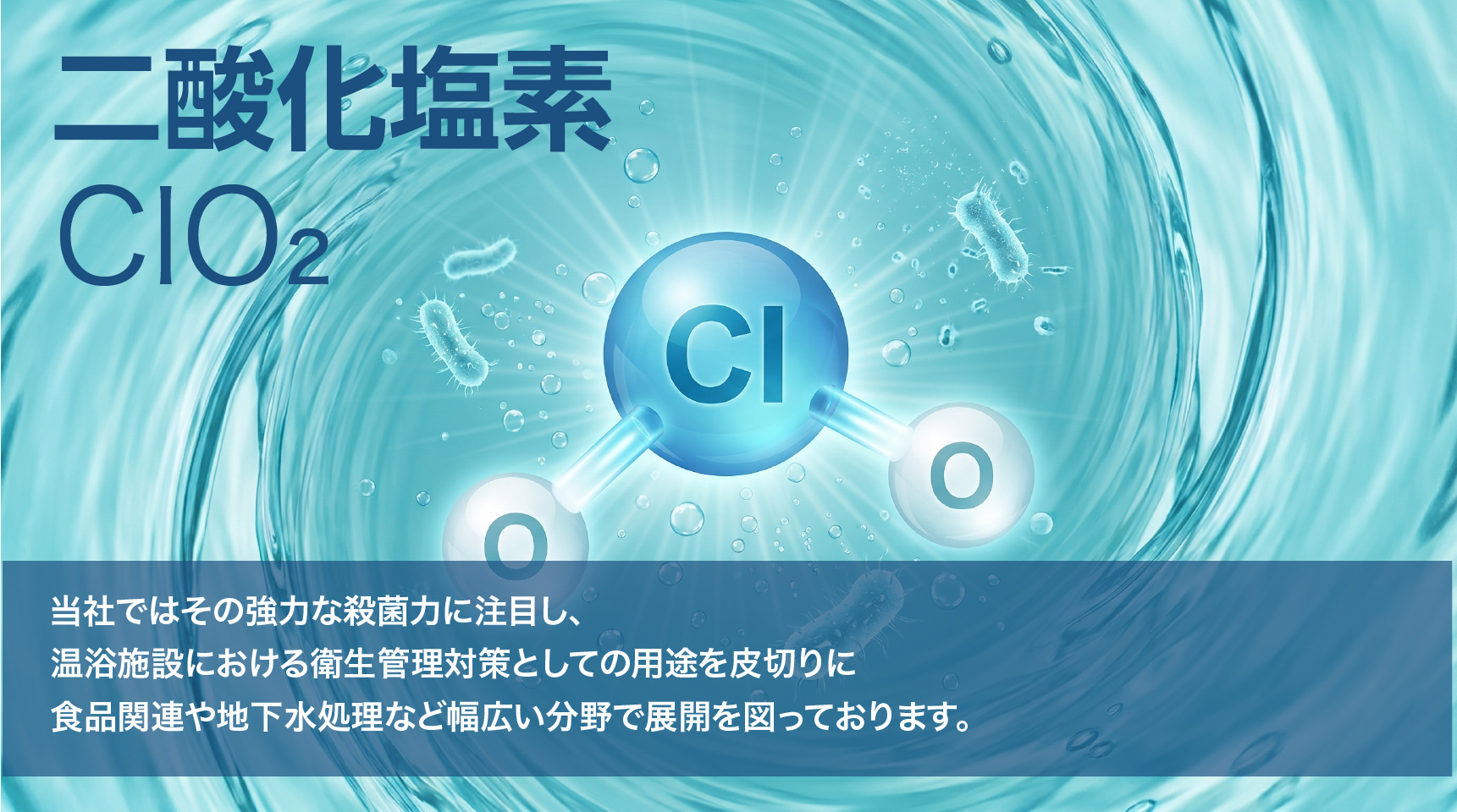 当社では二酸化塩素の強力な殺菌力に注目し、温浴施設における衛生管理対策としての用途を皮切りに食品関連や地下水処理など幅広い分野で展開を図っております。